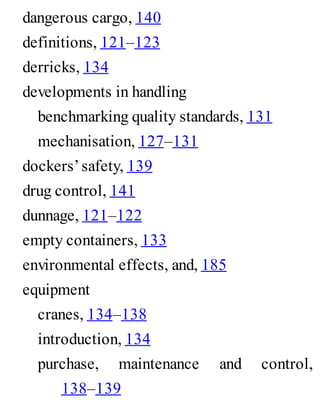 dangerous cargo, 140
definitions, 121–123
derricks, 134
developments in handling
benchmarking quality standards, 131
mechanisation, 127–131
dockers’safety, 139
drug control, 141
dunnage, 121–122
empty containers, 133
environmental effects, and, 185
equipment
cranes, 134–138
introduction, 134
purchase, maintenance and control,
138–139
 
