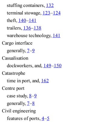 stuffing containers, 132
terminal stowage, 123–124
theft, 140–141
trailers, 136–138
warehouse technology, 141
Cargo interface
generally, 7–9
Casualisation
dockworkers, and, 149–150
Catastrophe
time in port, and, 162
Centre port
case study, 8–9
generally, 7–8
Civil engineering
features of ports, 4–5
 