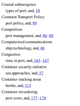 Coastal submergence
types of port, and, 10
Common Transport Policy
port policy, and, 99
Competition
port management, and, 86–88
Computerised communications
ship technology, and, 46
Congestion
time in port, and, 163–167
Container security initiative
sea approaches, and, 57
Container stacking areas
berths, and, 113
Container stevedoring
port costs, and, 177–178
 