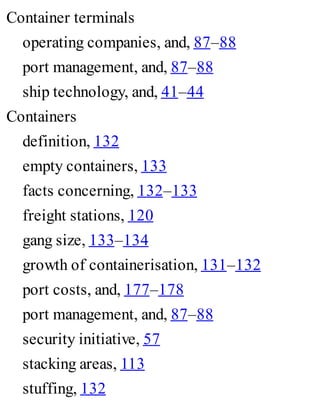 Container terminals
operating companies, and, 87–88
port management, and, 87–88
ship technology, and, 41–44
Containers
definition, 132
empty containers, 133
facts concerning, 132–133
freight stations, 120
gang size, 133–134
growth of containerisation, 131–132
port costs, and, 177–178
port management, and, 87–88
security initiative, 57
stacking areas, 113
stuffing, 132
 