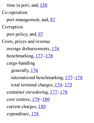time in port, and, 158
Co-operation
port management, and, 87
Corruption
port policy, and, 97
Costs, prices and revenue
average disbursements, 176
benchmarking, 177–178
cargo-handling
generally, 176
international benchmarking, 177–178
total terminal charges, 174–175
container stevedoring, 177–178
cost centres, 179–180
current charges, 180
expenditure, 178
 