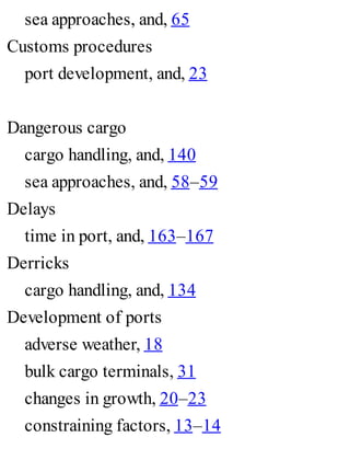 sea approaches, and, 65
Customs procedures
port development, and, 23
Dangerous cargo
cargo handling, and, 140
sea approaches, and, 58–59
Delays
time in port, and, 163–167
Derricks
cargo handling, and, 134
Development of ports
adverse weather, 18
bulk cargo terminals, 31
changes in growth, 20–23
constraining factors, 13–14
 