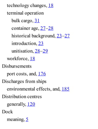 technology changes, 18
terminal operation
bulk cargo, 31
container age, 27–28
historical background, 23–27
introduction, 23
unitisation, 28–29
workforce, 18
Disbursements
port costs, and, 176
Discharges from ships
environmental effects, and, 185
Distribution centres
generally, 120
Dock
meaning, 5
 