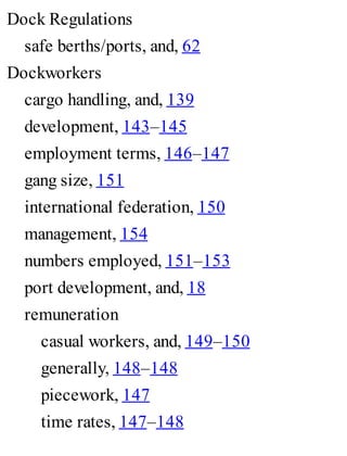 Dock Regulations
safe berths/ports, and, 62
Dockworkers
cargo handling, and, 139
development, 143–145
employment terms, 146–147
gang size, 151
international federation, 150
management, 154
numbers employed, 151–153
port development, and, 18
remuneration
casual workers, and, 149–150
generally, 148–148
piecework, 147
time rates, 147–148
 