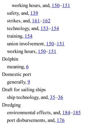 working hours, and, 150–151
safety, and, 139
strikes, and, 161–162
technology, and, 153–154
training, 154
union involvement, 150–151
working hours, 150–151
Dolphin
meaning, 6
Domestic port
generally, 9
Draft for sailing ships
ship technology, and, 35–36
Dredging
environmental effects, and, 184–185
port disbursements, and, 176
 