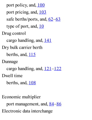 port policy, and, 100
port pricing, and, 103
safe berths/ports, and, 62–63
type of port, and, 10
Drug control
cargo handling, and, 141
Dry bulk carrier berth
berths, and, 115
Dunnage
cargo handling, and, 121–122
Dwell time
berths, and, 108
Economic multiplier
port management, and, 84–86
Electronic data interchange
 