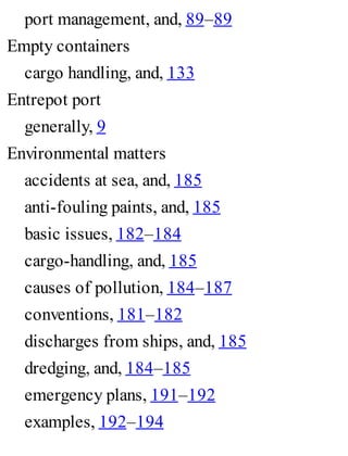 port management, and, 89–89
Empty containers
cargo handling, and, 133
Entrepot port
generally, 9
Environmental matters
accidents at sea, and, 185
anti-fouling paints, and, 185
basic issues, 182–184
cargo-handling, and, 185
causes of pollution, 184–187
conventions, 181–182
discharges from ships, and, 185
dredging, and, 184–185
emergency plans, 191–192
examples, 192–194
 