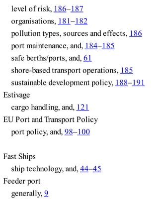 level of risk, 186–187
organisations, 181–182
pollution types, sources and effects, 186
port maintenance, and, 184–185
safe berths/ports, and, 61
shore-based transport operations, 185
sustainable development policy, 188–191
Estivage
cargo handling, and, 121
EU Port and Transport Policy
port policy, and, 98–100
Fast Ships
ship technology, and, 44–45
Feeder port
generally, 9
 