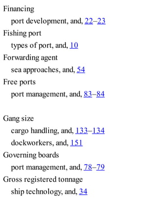 Financing
port development, and, 22–23
Fishing port
types of port, and, 10
Forwarding agent
sea approaches, and, 54
Free ports
port management, and, 83–84
Gang size
cargo handling, and, 133–134
dockworkers, and, 151
Governing boards
port management, and, 78–79
Gross registered tonnage
ship technology, and, 34
 