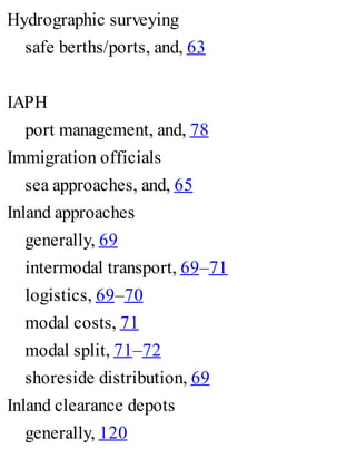 Hydrographic surveying
safe berths/ports, and, 63
IAPH
port management, and, 78
Immigration officials
sea approaches, and, 65
Inland approaches
generally, 69
intermodal transport, 69–71
logistics, 69–70
modal costs, 71
modal split, 71–72
shoreside distribution, 69
Inland clearance depots
generally, 120
 