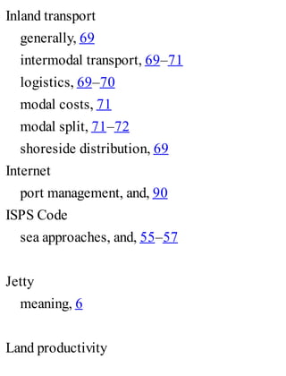 Inland transport
generally, 69
intermodal transport, 69–71
logistics, 69–70
modal costs, 71
modal split, 71–72
shoreside distribution, 69
Internet
port management, and, 90
ISPS Code
sea approaches, and, 55–57
Jetty
meaning, 6
Land productivity
 
