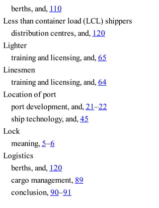 berths, and, 110
Less than container load (LCL) shippers
distribution centres, and, 120
Lighter
training and licensing, and, 65
Linesmen
training and licensing, and, 64
Location of port
port development, and, 21–22
ship technology, and, 45
Lock
meaning, 5–6
Logistics
berths, and, 120
cargo management, 89
conclusion, 90–91
 