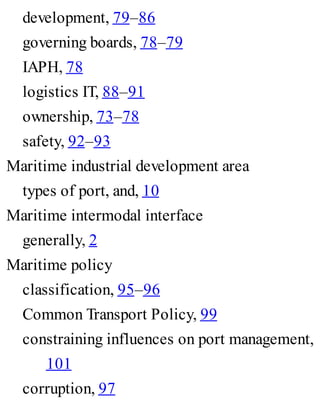 development, 79–86
governing boards, 78–79
IAPH, 78
logistics IT, 88–91
ownership, 73–78
safety, 92–93
Maritime industrial development area
types of port, and, 10
Maritime intermodal interface
generally, 2
Maritime policy
classification, 95–96
Common Transport Policy, 99
constraining influences on port management,
101
corruption, 97
 