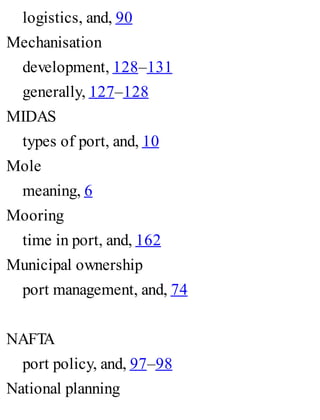 logistics, and, 90
Mechanisation
development, 128–131
generally, 127–128
MIDAS
types of port, and, 10
Mole
meaning, 6
Mooring
time in port, and, 162
Municipal ownership
port management, and, 74
NAFTA
port policy, and, 97–98
National planning
 