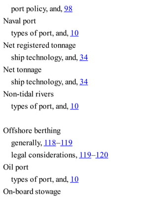 port policy, and, 98
Naval port
types of port, and, 10
Net registered tonnage
ship technology, and, 34
Net tonnage
ship technology, and, 34
Non-tidal rivers
types of port, and, 10
Offshore berthing
generally, 118–119
legal considerations, 119–120
Oil port
types of port, and, 10
On-board stowage
 