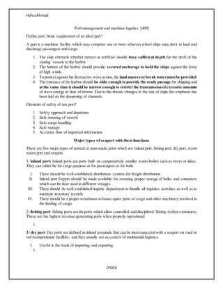 HafezAhmad
1FGCU
Port management and maritime logistics [409]
Define port, basic requirement of an ideal port?
A port is a maritime facility which may comprise one or more wharves where ships may dock to load and
discharge passengers and cargo.
1. The ship channels whether natural or artificial should have sufficient depth for the draft of the
visiting vessels to the harbor.
2. The bottom of the harbor should provide secured anchorage to hold the ships against the force
of high winds.
3. To protect against the destructive wave action, the land massesorbreak watermustbe provided.
4. The entrance of the harbor should be wide enough to provide the ready passage for shipping and
at the same time it should be narrowenough to restrict the transmission ofexcessive amounts
of wave energy in time of storms. Due to the drastic changes in the size of ships the emphasis has
been laid on the deepening of channels.
Elements of safety of sea port?
1. Safety approach and departure
2. Safe mooring of vessels
3. Safe cargo handling
4. Safe storage
5. Accurate flow of important information
Major types of seaport with their functions
There are five major types of natural or man-made ports which are Inland port, fishing port, dry port, warm
water port and seaport.
1: inland port: Inland ports are ports built on comparatively smaller water bodies such as rivers or lakes.
They can either be for cargo purpose or for passengers or for both.
I. There should be well-established distribution centers for freight distribution
II. Inland port Depots should be made available for ensuring proper storage of hulks and containers
which can be later used in different voyages
III. There should be well established logistic department to handle all logistics activities as well as to
maintain inventory records
IV. There should be a proper warehouse to house spare parts of cargo and other machinery involved in
the loading of cargo.
2: fishing port: fishing ports are the ports which allow controlled and disciplined fishing to their customers.
These are the highest revenue-generating ports when properly operational.
1.
3: dry port: Dry ports are defined as inland terminals that can be interconnected with a seaport via road or
rail transportation facilities, and they usually act as centers of multimodal logistics.
I. Useful in the trade of importing and exporting
1.
 