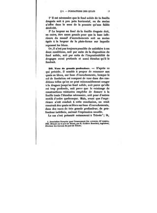 g 3. FONDATIONS DES QUAIS -:7 
1° Il est nécessaire que le fond solide de la fouille 
draguée soit à peu près horizontal, ou du moins 
n'offre dans le sens de la poussée qu'une faible 
déclivité. 
2° La largeur au fond do la fouille draguée doit, 
en outre, être assez grande pour que la base infé-rieure 
du massif d'enrochements soit au moins 
égale à la largeur de la plate-forme sur laquelle 
reposent les blocs. 
Or, il n'est pas toujours possible de satisfaire aces 
deux conditions, soit par suite de la disposition du 
fond solide, soit par suite de l'impraticabilité de 
dragages aussi profonds et aussi étendus qu'il le 
faudrait. 
50. Vase de grande prétendent*. D'après ce 
qui précède, il semble à propos de renoncer aux 
quais en blocs, sur base d'enrochements, lorsque le 
sol de fondation est composé de vase dans des con-ditions 
telles qu'on ne peut raisonnablement songer 
a la draguer jusqu'au fond solide, soit parce qu'elle 
est trop profonde, soit parce que le voisinage de 
constructions existantes empêche de donner à la 
fouille toute l'étendue nécessaire, soit pour d'autres 
motifs d'ordre quelconque. Mais, avant que l'expé. 
rience n'eût conduit à cette conclusion, on avait 
construit des quais en blocs sur base d'enrochements, 
dans des vases de très grande profondeur, de pro-fondeur 
indéfinie, suivant l'expression usuelle. 
Le cas s'est présenté notamment & Trieste' là, 
<. Association française pour l'avancement des sciences, 10* MMion, 
t88t.JtMm<MM <«)'<<'po)-< da M<t<e, par M. Frédéric Bomches, ingénieur, 
directeur des travaux du port de Triesto. 
 