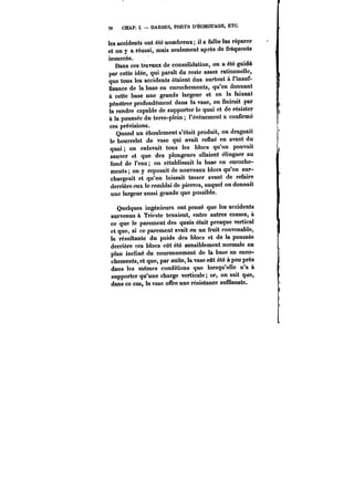 78 CHAP. ï. DARSES, PORTS D'ËCHOUAGE, ETC. 
les accidents ont été nombreux; il a fallu-les réparer 
et on y a réussi, mais seulement après de fréquents 
insuccès. 
Dans ces travaux de consolidation, on a été guidé 
par cette idée, qui parait du reste assez rationnelle, 
que tous les accidents étaient dus surtout à t'insuf-fisance 
de la base en enrochements, qu'en donnant 
à cette base une grande largeur et en la faisant 
pénétrer profondément dans la vase, on finirait par 
la rendre capable de supporter le quai et de résister 
à la poussée du terre-plein l'événement a confirmé 
ces prévisions. 
Quand un éboulement s'était produit, on draguait 
le bourrelet de vase qui avait reftué en avant du 
quai on enlevait tous les blocs qu'on pouvait 
sauver et que des plongeurs allaient élinguer au 
fond de l'eau on rétablissait la base en enroche-ments 
on y reposait de nouveaux blocs qu'on sur-chargeait 
et qu'on laissait tasser avant de refaire 
derrière eux le remblai de pierres, auquel on donnait 
une largeur aussi grande que possible. 
Quelques ingénieurs ont pensé que les accidents 
survenus à Trieste tenaient, entre autres causes, à 
ce que le parement des quais était presque vertical 
et que, si ce parement avait eu un fruit convenable, 
la résultante du poids des blocs et de la poussée 
derrière ces blocs eût été sensiblement normale au 
plan incliné du couronnement de la base en enro-chements, 
et que, par suite, la vase eût été à peu près 
dans les mêmes conditions que lorsqu'elle n'a à 
supporter qu'une charge verticale; or, on sait que, 
dans ce cas, la vase offre une résistance suffisante. 
 