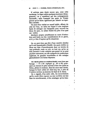 80 CHAP. I. – DARSES, PORTS D'ËCHOUAGE, ETC. 
Il arrivera sans doute encore que, sous cette 
surchargp, la digue subira quelques nouveaux déran-gements 
on y remédiera par des rechargements 
successifs mais l'exemple des quais de Trieste 
prouve qu'on finira également par obtenir un équi-libre 
durable. 
On aura donc réalisé un massif stable, offrant, du 
côté de l'eau, un talus sur lequel il sera toujours 
facile de ménager une banquette pour recevoir les 
blocs du quai, ou même fonder les piles d'un quai 
sur voûtes. 
Quelques projets actuéllement en cours d'exécu-tion 
sont basés sur des considérations de ce genre, 
et il y a lieu d'espérer qu'ils réussiront. 
On ne peut donc pas dire d'une manière absolue 
qu'il soit impraticable d'établir des quais stables en 
blocs sur base d'enrochements dans un terrain de 
vase profonde; mais on voit, en tout cas, qu'on ne 
doit recourir à cette solution que quand on ne peut 
pas faire autrement, car elle comporte de nombreuses 
sujétions, de grandes incertitudes et elle entraîne 
généralement à de fortes dépenses. 
SI Qnais pleins et eomMnns fondés sous l'eau par 
Ravage. – 11 a été expliqué (p. 59 et 63) pour-quoi 
on renonce le plus souvent à faire des quais en 
béton, pleins et continus, dans les mers sans marée, 
lorsque le fond solide est situé trop bas, à plus de 
2 mètres environ au-dessous du fond de la darse. 
On a signalé, d'un autre côté, les inconvénients 
qu'il y avait faire reposer un mur en béton sur une 
base en enrochements, et les avantages qu'on trou- 
 