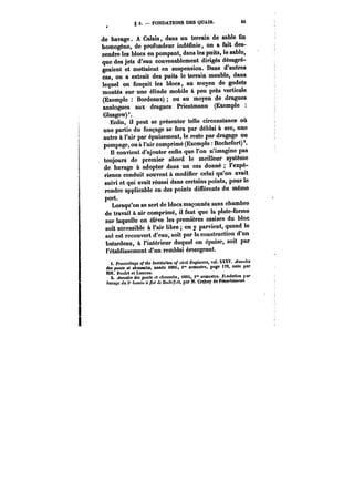 g 3. – FONDATIONS DES QUAIS. 83 
de havage. A Calais, dans un terrain de sable fin 
homogène, de profondeur indéfinie, on a fait des-cendre 
les blocs en pompant, dans les puits, le sable, 
que des jets d'eau convenablement dirigés désagré-geaient 
et mettaient en suspension. Dans d'autres 
cas, on a extrait des puits le terrain meuble, dans 
lequel on fonçait les blocs, au moyen de godets 
montés sur une élinde mobile à peu près verticale 
(Exemple Bordeaux) ou au moyen de dragues 
analogues aux dragues Priestmann (Exemple 
Gtasgow)'. 
Enfin, il peut se présenter telle circonstance où 
une partie du fonçage se fera par déblai à sec, une 
autre à l'air par épuisement, le reste par dragage ou 
pompage, ou à l'air comprimé (Exemple Rochefort) 
Il convient d'ajouter enfin que l'on n'imagine pas 
toujours de premier abord le meilleur système 
de havage à adopter dans un cas donné l'expé-rience 
conduit souvent à modifier celui qu'on avait 
suivi et qui avait réussi dans certains points, pour le 
rendre applicable en des points différents du même 
port. 
Lorsqu'on se sert de blocs maçonnés sans chambre 
de travail à air comprimé, il faut que la plate-forme 
sur laquelle on élève les premières assises du bloc 
soit accessible à l'air libre on y parvient, quand le 
sol est recouvert d'eau, soit par la construction d'un 
batardeau, à l'intérieur duquel on épuise, soit par 
l'établissement d'un remblai émergeant. 
t. Proceedings of the Institution of civil Bngineera, vol. XXXV. Anaalea 
i<.tMpcPnf~OCMfHetn~ tAa0M/'M<~<e îMt)«mt<teMfMiM88i0, /' ie"tM<sBeHmgetsMtreC,M, page tX7X0,XV.n~oMteM<<pMar 
MM. Poulet et Luneau. “ 
2. ~nnatM des ponts et c~MMAt, i88t, i" semestre. F<,H<!o<M'tt p< 
havage du 3' 6uM<tt ù ~t <f< n<M~f<, par M. Crahey de FMBfbtmnnt. 
 