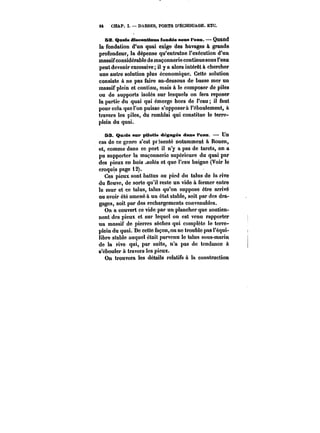 M CHAP. I. DARSES, PORTS D'ËCHOUAGE. ETC. 
62. Quais discontinus fondés sons t'eam. Quand 
la fondation d'un quai exige des havages à grande 
profondeur, la dépense qu'entraîne l'exécution d'un 
massif considérable de maçonnerie continue sous l'eau 
peut devenir excessive il y a alors intérêt à chercher 
une autre solution plus économique. Cette solution 
consiste à ne pas faire au-dessous de basse mer un 
massif plein et continu, mais à !e composer de piles 
ou de supports isolés sur lesquels on fera reposer 
la partie du quai qui émerge hors de l'eau il faut 
pour cela que l'on puisse s'opposera l'éboulement, à 
travers les piles, du remblai qui constitue le terre-plein 
du quai. 
53. Qmata sur pilotis dégagea dans l'eau. Un 
cas de ce genre s'est présenté notamment à Rouen, 
et, comme dans ce port il n'y a pas de tarets, on a 
pu supporter la maçonnerie supérieure du quai par 
des pieux en bois ~solés et que l'eau baigne (Voir le 
croquis page 12). 
Ces pieux sont battus au pied du talus de ia rive 
du fleuve, de sorte qu'il reste un vide à fermer entre 
le mur et ce talus, talus qu'on suppose être arrivé 
ou avoir été amené à un état stable, soit par des dra-gages, 
soit par des rechargements convenables. 
On a couvert ce vide par un plancher que soutien-nent 
des pieux et sur lequel on est venu rapporter 
un massif de pierres sèches qui complète le terre-plein 
du quai. De cette façon, on ne trouble pas l'équi-libre 
stable auquel était parvenu le talus sous-marin 
de la rive qui, par suite, n'a pas de tendance à 
s'ébouler à travers les pieux. 
On trouvera les détails relatifs a la construction 
 