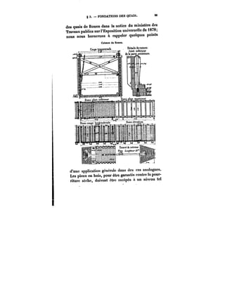 g 3. FONDATIONS DES QUAIS. M 
des quais de Rouen dans la notice du ministère des 
Travaux publics sur l'Exposition universelle de 1878; 
nous nous bornerons à rappeler quelques points 
d'une application génerate dans des cas analogues. 
Les pieux en bois, pour être garantis contre la pour-riture 
sèche, doivent être recépés a un niveau tel 
 