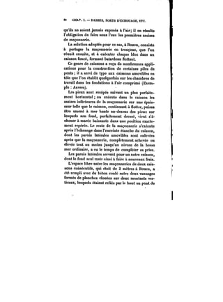 86 CHAP. I. DARSES, PORTS D'ÉCHOUAGE, KTC. 
qu'ils ne soient jamais exposés à i'air; il en résulte 
l'obligation de faire sous l'eau les premières assises 
de maçonnerie. 
La solution adoptée pour ce cas, à Rouen, consiste 
à partager la maçonnerie en tronçons, que l'on 
réunit ensuite, et à exécuter chaque bloc dans un 
caisson foncé, formant batardeau Mettant. 
Ce genre de caissons a reçu de nombreuses appli-cations 
pour la construction de certaines piles de 
ponts il a servi de type aux caissons amovibles en 
tôle que l'on établit quelquefois sur les chambres de 
travail dans les fondations à l'air comprimé (Exem-pte 
Anvers). 
Les pieux sont recépés suivant un plan parfaite-ment 
horizontal on exécute dans le caisson les 
assises inférieures de la maçonnerie sur une épais-seur 
telle que le caisson, continuant & Hotter, puisse 
être amené à mer haute au-dessus des pieux sur 
lesquels son fond, parfaitement dressé, vient s'é-chouer 
à marée baissante dans une position exacte-ment 
repérée. Le reste de la maçonnerie s'exécute 
après l'échouage dans l'enceinte étanche du caisson, 
dont les parois latérales amovibles sont enlevées 
après que la maçonnerie, complètement achevée ou 
élevée tout au moins jusqu'au niveau de la basse 
mer ordinaire, a eu le temps de compléter sa prise. 
Les parois latérales servent pour un autre caisson, 
dont le fond seul reste ainsi & faire à nouveaux frais. 
L'espace libre entre les maçonneries de deux cais-sons 
consécutifs, qui était de 2 mètres à Rouen, a 
été rempli avec du béton coulé entre deux vannages 
formés de planches clouées sur deux montants ver-ticaux, 
lesquels étaient reliés par le haut au pont de 
 