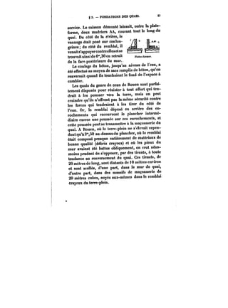 g 3. FONDATIONS DES QUAtS. S7 
service. Le caisson démonté laissait, outre la plate-forme, 
deux madriers AA, courant tout le long du 
quai. Du côté de la rivière, le 
vannage était posé sur ces lon- Y~j~ j~ 
grines; du côté du remblai, il 
A~ 
venaits'appuyercontreellesetse r~– 
trouvait ainsi de 0°*,30 en retrait ptate~-forme~. 
de la face postérieure du mur. 
Le coulage du béton, jusqu'au niveau de l'eau, a 
été effectué au moyen de sacs remplis de béton, qu'on 
renversait quand ils touchaient le fond de l'espace à 
combler. 
Les quais du genre de ceux de Rouen sont parfai-tement 
disposés pour résister à tout effort qui ten-drait 
à les pousser vers la terre, mais on peut 
craindre qu'ils n'offrent pas la même sécurité contre 
les forces qui tendraient à les tirer du côté de 
l'eau. Or, !e remblai déposé en arrière des en-rochements 
qui recouvrent le plancher intermé-diaire 
exerce une poussée sur ces enrochements, et 
cette poussée peut se transmettre à la maçonnerie du 
quai. A Rouen, où le terre-plein ne s'élevait cepen-dant 
qu'a 3"SO au-dessus du plancher, où te remblai 
était composé presque entièrement de matériaux de 
bonne qualité (débris crayeux) et où les pieux du 
mur avaient été battus obliquement, on crut néan-moins 
prudent do s'opposer, par des tirants, à toute 
tendance au renversement du quai. Ces tirants, de 
20 mètres de long, sont distants do 10 mètres environ 
et sont scettés, d'une part, dans le mur de quai, 
d'autre part, dans des massifs de maçonnerie de 
20 mètres cubes, noyés eux-mêmes dans le remblai 
crayeux du terre-plein. 
 