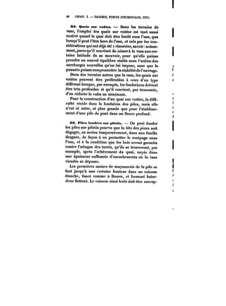 88 CHAP. I. DARSES, PORTS D'ÉCHOUAGE, ETC. 
M. Qaats sur voûtes. Dans les terrains de 
vase, l'emploi des quais sur voûtes est tout aussi 
motivé quand le quai doit être fondé sous l'eau, que 
lorsqu'il peut l'être hors de l'eau, et cela par les con-sidérations 
qui ont déjà été t résentées, savoir notam-ment, 
parce qu'il convient décaissera la vase une cer-taine 
latitude de se mouvoir, pour qu'elle puisse 
prendre un nouvel équilibre stable sous l'action des 
surcharges nouvelles qu'on lui impose, sans que la 
poussée puisse compromettre ta stabilité de l'ouvrage. 
Dans des terrains autres que la vase, les quais sur 
voûtes peuvent être préférables à ceux d'un type 
différent lorsque, par exemple, les fondations doivent 
être très profondes et qu'il convient, par économie, 
d'en réduire le cube au minimum. 
Pour la construction d'un quai sur voûtes, la diffi-culté 
réside dans la fondation des piles, mais elle 
n'est ni autre, ni plus grande que pour l'établisse-ment 
d'une pile de pont dans un fleuve profond. 
KS. fMfs fondées sur pilotis. On peut fonder 
les piles sur pilotis pourvu que la tête des pieux soit 
dégagée, au moins temporairement, dans une fouille 
draguée, de façon à en permettre le recépage sous 
l'eau, et A la condition que les bois seront garantis 
contre l'attaque des tarets, qu'ils se trouveront, par 
exemple, après l'achèvement du quai, noyés dans 
une épaisseur suffisante d'enrochements oit la vase 
viendra se déposer. 
Les premières assises de maçonnerie de la pile se 
font jusqu'à une certaine hauteur dans un caisson 
étanche, foncé comme à Rouen, et formant batar-deau 
flottant. Le caisson ainsi lesté doit être suscep- 
 