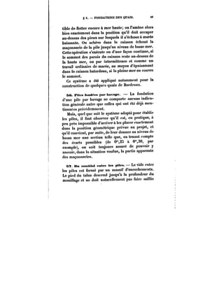 g 3. FONDATIONS DES QUAIS. 89 
tible de flotter encore à mer haute; on l'amène alors 
bien exactement dans la position qu'il doit occuper 
au-dessus des pieux sur lesquels il s'échoue à marée 
baissante. On achève dans le caisson échoué la 
maçonnerie de la pile jusqu'au niveau de basse mer. 
Cette opération s'exécute ou d'une façon continue, si 
le sommet des parois du caisson reste au-dessus de 
la haute mer, ou par intermittence et comme un 
travail ordinaire de marée, au moyen d'épuisement 
dans le caisson batardeau, si la pleine mer en couvre 
le sommet. 
Ce système a été appliqué notamment pour la 
construction de quelques quais de Bordeaux. 
se. Mtes fond~eN par havage. La fondation 
d'une pile par havage ne comporte aucune indica-tion 
générale autre que celles qui ont été déjà men-tionnées 
précédemment. 
Mais, quel que soit le système adopté pour établir 
les pites, il faut observer qu'il est, en pratique, à 
peu près impossible d'arriver à les placer exactement 
dans la position géométrique prévue au projet, et 
qu'it convient, par suite, de leur donner au niveau de 
basse mer une section telle que, en tenant compte 
des écarts possibles (de 0",25 à 0"30, par 
exemple), on soit toujours assuré de pouvoir y 
asseoir, dans la situation voulue, la partie apparente 
des maçonneries. 
6~. Mn remblai entre les plies. Le vide entre 
les pites est fermé par un massif d'enrochements. 
Le pied du talus descend jusqu'à la profondeur du 
mouillage et no doit naturellement pas faire saillie 
 