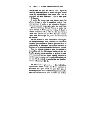 90 CHAP. I. DARSES, PORTS D'ËCHOUAGE, ETC. 
sur la ligne des piles du côté de l'eau. Depuis le 
fond du mouillage jusqu'au niveau des plus basses 
mers, les enrochements sont coulés sous l'eau et 
prennent un talus d'environ 1 1/4 de base pour 
i de hauteur. 
A partir du niveau des plus basses mers, les 
pierres formant le talus du massif du côté de l'eau 
sont placées à la main, ce qui permet de donner à 
ce talus une pente un peu plus raide que sous l'eau. 
Les enrochements doivent s'élever au moins jus-qu'au 
niveau de l'intrados des voûtes, de façon à 
fermer complètement le vide du côté des terres 
mais il est prudent de leur faire dépasser notable-ment 
cette hauteur (Pl. III, quais des Chartrons et 
de Bacalan). 
Sur les terrains do vase, les remblais tassent plus 
ou moins longtemps; aussi, convient-il d'exécuter le 
massif d'enrochements le plus tôt possible et de ne 
pas craindre de lui donner tout d'abord un excès de 
hauteur, qu'on sera toujours libre de réduire ensuite. 
Dans ces mêmes terrains de vase, le remblai du 
terre-plein doit être fait, comme on l'a déjà dit, sur 
la plus grande largeur possible en arrière du quai 
avec des matériaux de bonne qualité (déchets de 
carrière, gravier, sable, etc.) quelquefois même, on 
est conduit a soutenir ce remblai par un plancher, 
comme à Rochefort (Pl. H). 
B8. Observations ~énéfates. Les indications 
qui viennent d'être données sur divers systèmes de 
fondation des quais n'ont eu pour but que de 
montrer quelques-unes des dif<icu!tés qu'on rencontre 
dans ces travaux et de faire connattre un certain 
 