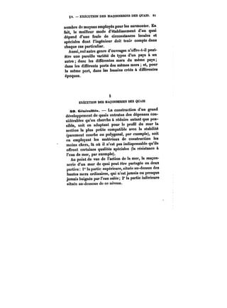 §4. EXECUTION DES MAÇONNERIES DES QUAIS. Ot1 
nombre de moyens employés pour les surmonter. En 
fait, le meilleur mode d'établissement d'un quai 
dépend d'une foule de circonstances locales et 
spéciales dont l'ingénieur doit tenir compte dans 
chaque cas particulier. 
Aussi, nul autre genre d'ouvrages n'offre-t-il peut-être 
une pareille variété de types d'un pays à un 
autre dans les différentes mers du même pays 
dans les différents ports des mêmes mers et, pour 
le même port, dans les bassins créés à différentes 
époques. 
§ 
EXÉCUTION DES MAÇONNEMES DES QUAIS 
se. GénéraMM~. La construction d'un grand 
développement de quais entratne des dépenses con-sidérables 
qu'on cherche à réduire autant que pos-sible, 
soit en adoptant pour le profil du mur la 
section la plus petite compatible avec la stabilité 
(parement courbe ou polygonal, par exemple), soit 
en employant les matériaux de construction les 
moins chers, là où il n'est pas indispensable qu'ils 
offrent certaines qualités spéciales (la résistance & 
t'cau de mer, par exemple). 
Au point de vue de l'action de la mer, la maçon-nerie 
d'un mur de quai peut être partagée en deux 
parties: i° la partie supérieure, située au-dessus des 
hautes mers ordinaires, qui n'est jamais ou presque 
jamais baignée par l'eau salée; 2° la partie inférieure 
située au-dessous de ce niveau. 
 