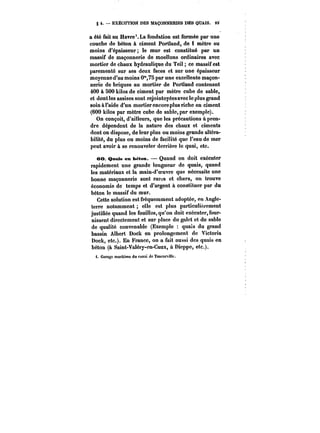 § 4. EXECUTION DES MAÇONNERIES DES QUAIS. M 
a été fait au Havre'.La fondation est formée par une 
couche de béton à ciment Portland, de i mètre au 
moins d'épaisseur; le mur est constitué par un 
massif de maçonnerie de moellons ordinaires avec 
mortier de chaux hydraulique du Teil ce massif est 
parementé sur ses deux faces et sur une épaisseur 
moyenne d'au moins 0°*,75 par une excellente maçon-nerie 
de briques au mortier de Portland contenant 
400 à 800 kilos de ciment par mètre cube de sable, 
et dontles assises sont rejointoyéesavec!e plus grand 
soin à l'aide d'un mortier encore plus riche en ciment 
(600 kilos par mètre cube de sable, par exemple). 
On conçoit, d'ailleurs, que les précautions a pren-dre 
dépendent de la nature des chaux et ciments 
dont on dispose, de leur plus ou moins grande altéra-bilité, 
du plus ou moins de facilité que l'eau de mer 
peut avoir à se renouveler derrière le quai, etc. 
eo. Quais en béton. – Quand on doit exécuter 
rapidement une grande longueur de quais, quand 
les matériaux et la main-d'oeuvre que nécessite une 
bonne maçonnerie sont rarus et chers, on trouve 
économie de temps et d'argent à constituer par du 
béton le massif du mur. 
Cette solution est fréquemment adoptée, en Angle-terre 
notamment elle est plus particulièrement 
justifiée quand les fouilles, qu'on doit exécuter, four-nissent 
directement et sur place du galet et du sable 
de qualité convenable (Exemple quais du grand 
bassin Albert Dock en prolongement de Victoria 
Dock, etc.). En France, on a fait aussi des quais en 
béton (à Saint-Vatéry-en-Caux, ù Dieppe, etc.). 
i. Garage maritime du canai de TancaniXe. 
 