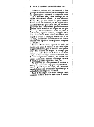 M CHAP. ï. DARSES, PORTS D'ECHOUAGE, ETC. 
L'exécution d'un quai dans ces conditions ne com-porte 
pasde recommandations particulières qui n'aient 
été déjà indiquées à l'occasion de l'emploi du béton. 
On se bornera à citer, à titre d'exemple, un cas 
qui se présente assez souvent. On veut creuser un 
bassin à flot, qui sera entouré de quais, dans un 
terrain que la mer ne couvre pas. On suppose qu'on 
exécute d'abord les quais à cet effet, on commence 
par creuser dans l'emplacement qu'ils doivent occu-per 
une fouille blindée d'une largeur un peu plus 
grande que l'épaisseur du mur contre les parois de 
cette fouille, supposée asséchée, on appuie et on 
étaie les madriers devant former le coffrage dans 
lequel on coulera le béton on réalise ainsi, à peu 
de frais, une enceinte indéformable d'une solidité 
absolue, dans laquelle on pourra pilonner énergique-ment 
le béton. 
Dans un chantier bien organisé on verra, par 
exemple, en avant, la tranchée à ses divers degrés 
d'approfondissement, puis la fouille à toute profon-deur 
dans laquelle on dispose le coffrage, puis 
encore en arrière le massif de béton à ses divers 
degrés d'exhaussement par couches successives, enfin 
le mur complètement terminé, de chaque côté 
duquel on enlève les madriers du coffrage, les étais, 
le blindage, pour les reporter <m avant, etc. 
On comprend que l'arrangement d'un chantier, la 
nature des matériaux à employer, les précautions à 
prendre pour l'emploi du béton, etc., dépendent 
essentiellement des circonstances spéciales qui se 
présentent dans chaque cas particulier. 
Ainsi, à Dunkerque, on a trouvé avantage à faire 
des quais en béton de sable, c'est-à-dire en mortier 
 