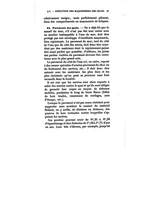 § 4. EXÉCUTION DES MAÇONNERIES DES QUAIS. OS 
relativement maigre, mais parfaitement pilonné, 
dans des compartiments en maçonnerie do briques. 
ei. Parements des quais. On a déjà dit que le 
massif du mur, s'il n'est pas fait tout entier avec 
un mortier inattaquable à l'eau de mer, doit être 
protégé par une enveloppe d'excellente maçonnerie, 
bien rejointoyée. Le parement du mur, tant du côté 
de l'eau que du côté des terres, doit donc être cons-titué 
par des matériaux dont le rejointement puisse 
être aussi parfait que possible d'ailleurs, les joints 
des parties visibles du parement devront être entre-tenus 
avec le plus grand soin. 
Le parement du côté do l'eau est, en outre, exposé 
à des causes spéciales d'avaries provenant du choc ou 
du frottement des navires, etc. il doit donc être 
exécuté avec les matériaux les plus durs et les 
plus résistants qu'on peut se procurer sans frais 
excessifs dans la localité. 
Il est vrai que les navires sont alors exposés à 
subir des avaries contre le quai et qu'ils sont obligés 
de garantir leur coque au moyen de défenses 
mobiles, pendantes le long de leurs flancs (billes 
de bois tendre, couronnes de cordages, sacs 
d'étoupe, etc.). 
Lorsque le parement n'est pas assez résistant pour 
supporter sans accident le contact du matériel 
flottant, on y scelle, de distance en distance, des 
poutres de bois verticales contre lesquelles s'ap-puient 
les navires. 
Ces poutres peuvent avoir do 0°*,28 à O'30 
d'équarrissage et être distantes de i",50a 1"75 d'axe 
en axe. Leur tête s'élèvora, par exemple, jusqu'au 
 
