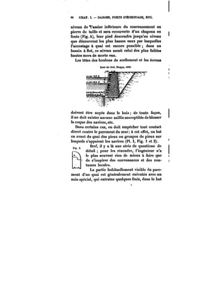 M CHAP. I. DARSES, PORTS D'ECHOUAGE, ETC. 
niveau de 9'assise inférieure du couronnement en 
pierre de taille et sera recouverte d'un chapeau en 
fonte (Fig. A), leur pied descendra jusqu'au niveau 
que découvrent les plus basses eaux par lesquelles 
l'accostage à quai est encore possible dans un 
bassin à flot, ce niveau serait celui des plus faibles 
hautes mers de morte eau. 
Les têtes des boulons de scellement et les écrous 
doivent être noyés dans le bois de toute façon, 
il ne doit exister aucune saillie susceptible de blesser 
la coque des navires, etc. 
Dans certains cas, on doit empêcher tout contact 
direct contre le parement du mur; à cet effet, on bat 
en avant du quai des pieux ou groupes de pieux sur 
lesquels s'appuient les navires (Pl. Fig. i et 2). 
FI A. Bref, il y a ta une série de questions de ) 
r-~ détaU pour les résoudre, l'ingénieur n'a ) 
°~ le plus souvent rien de mieux à faire que < 
de s'inspirer des convenances et des cou- i 
tumes locales. 
La partie habituellement visible du pare-ment 
d'un quai est généra!cment exécutée avec un 
soin spécial, qui entralne quelques frais, dans le but 
 