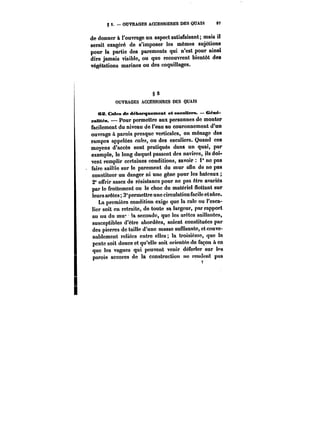 S S. OUVRAGES ACCESSOIRES DES QUAIS 97 
de donner à l'ouvrage un aspect satisfaisant; mais il 
serait exagéré de s'imposer les mêmes sujétions 
pour la partie des parements qui n'est pour ainsi 
dire jamais visible, ou que recouvrent bientôt des 
végétations marines ou des coquillages. 
7 
§S5 
OUVRAGES ACCESSOIRES DES QUAIS 
es Cales de débarquement et eseaMers. €en6- 
raMt~N. Pour permettre aux personnes de monter 
facilement du niveau de l'eau au couronnement d'un 
ouvrage & parois presque verticales, on ménage des 
rampes appelées cales, ou des escaliers. Quand ces 
moyens d'accès sont pratiqués dans un quai, par 
exemple, le long duquel passent des navires, ils doi-vent 
remplir certaines conditions, savoir i° ne pas 
faire saillie sur le parement du mur atin de ne pas 
constituer un danger ni une gêne pour les bateaux 
2" offrir assez de résistance pour ne pas être avariés 
par le frottement ou le choc du matériel flottant sur 
leurs arêtes; 3°permettre une circulation facile etsAre. 
La première condition exige que la cale ou l'esca- 
!:er soit en retraite, de toute sa largeur, par rapport 
au nu du mur !a seconde, que les arêtes saillantes, 
susceptibles d'être abordées, soient constituées par 
des pierres do taille d'une masse suffisante, et conve-nablement 
retiées entre elles la troisième, que la 
pente soit douce et qu'elle soit orientée de façon & co 
que les vagues qui peuvent venir déferler sur tes 
parois accores de la construction ne tendent pas 
 
