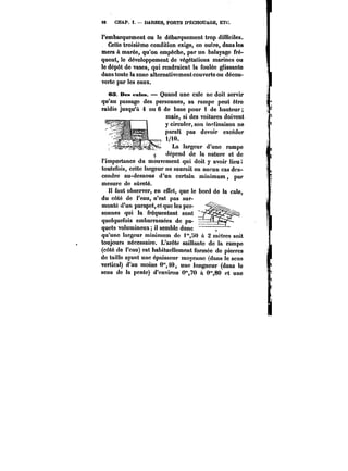 98 CHAP. I. DARSES, PORTS D'ÉCHOUAGE, ETC. 
l'embarquement ou le débarquement trop difficiles. 
Cette troisième condition exige, en outre, dans les 
mers à marée, qu'on empêche, par un balayage tré-quent, 
le développement de végétations marines ou 
le dépôt de vases, qui rendraient la foulée glissante 
dans toute la zone alternativement couverte ou décou-verte 
par les eaux. 
03. Des entes. Quand une cale ne doit servir 
qu'au passage des personnes, sa rampe peut être 
raidie jusqu'à 4 ou 6 de base pour i de hauteur 
..J_- _a_ :t_a. mats, si des voitures doivent 
y circuler, son inclinaison ne 
paraît pas devoir excéder 
i/i0. 
La largeur d'une rampe 
dépend de la nature et de 
lVnmnn! rwn 1-.t 1: 
-t 
uc~dtu uu t<* <ttHUtC ut UU 
l'importance du mouvement qui doit y avoir lieu; 
toutefois, cette largeur ne saurait en aucun cas des-cendre 
au-dessous d'un certain minimum, par 
mesure de sûreté. 
H faut observer, n en effet, i qIu-e le bord de la cale, 
du côté de i'eau, n'est pas sur-monté 
d'un parapet, et que les per-sonnes 
qui la fréquentent sont 
quelquefois embarrassées de pa-quets 
volumineux; il semble donc 
qu'une largeur minimum de i"HO & 2 mètres soit 
toujours nécessaire. L'arête saillante de la rampe 
(côté do l'eau) est habituellement formée de pierres 
do taillo ayant une épaisseur moyenne (dans le sens 
vertical) d'au moins 0"40, une longueur (dans !o 
sens de la pente) d'environ O'70 à 0",80 et une 
 
