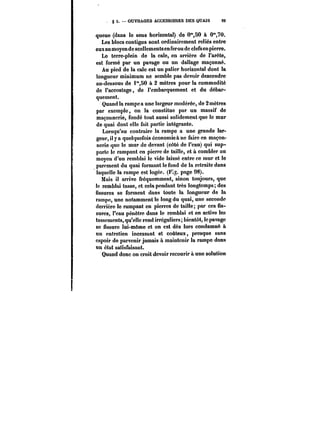 g 5. OUVRAGES ACCESSOIRES DES QUAIS 99 
queue (dans !o sens horizontal) de 0"50 à 0"70. 
Les blocs contigus sont ordinairement reliés entre 
eux au moyen de scellements en fer ou de clefsen pierre. 
Le terre-plein de la cale, en arrière de l'arête, 
est formé par un pavage ou un dallage maçonné. 
Au pied de la cale est un palier horizontal dont la 
longueur minimum ne semble pas devoir descendre 
au-dessous de i")0 à 2 mètres pour la commodité 
de l'accostage, de l'embarquement et du débar-quement. 
Quand la rampe a une largeur modérée, de 2 mètres 
par exemple, on la constitue par un massif de 
maçonnerie, fondé tout aussi solidement que le mur 
de quai dont elle fait partie intégrante. 
Lorsqu'au contraire la rampe a une grande lar-geur, 
il y a quelquefois économiea ne faire en maçon-nerie 
que le mur de devant (côté de l'eau) qui sup-porte 
le rampant en pierre de taille, et à combler au 
moyen d'un remblai le vide laissé entre ce mur et le 
parement du quai formant le fond de la retraite dans 
laquelle la rampe est logée. (F~. page 98). 
Mais il arrive fréquemment, sinon toujours, que 
le remblai tasse, et cela pendant très longtemps; des 
fissures se forment dans toute la longueur de la 
rampe, une notamment le long du quai, une seconde 
derrière le rampant en pierres de taille; par ces fis-sures, 
l'eau pénètre dans le remblai et en active les 
tassements, qu'elle rend irréguliers; bientôt, le pavage 
se fissure lui-même et on est dès lors condamné à 
un entretien incessant et coûteux, presque sans 
espoir de parvenir jamais a maintenir la rampe dans 
un état satisfaisant. 
Quand donc on croit devoir recourir à une solution 
 