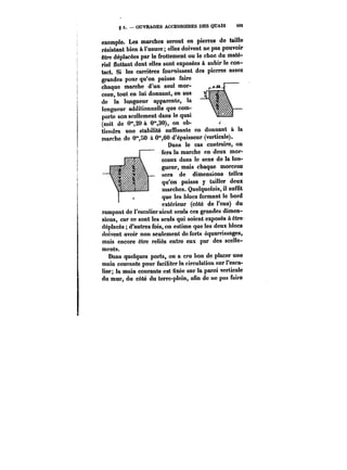 g 5. OUVRAGES ACCESSOIRES DES QUAIS i<M 
exemple. Les marches seront en pierres de taille 
résistant bien à l'usure; elles doivent ne pas pouvoir 
être déplacées par le frottement ou le choc du maté-riel 
flottant dont elles sont exposées à subir le con-tact. 
Si les carrières fournissent des pierres assez 
grandes pour qu'on puisse faire 
chaque marche d'un seul mor-ceau, 
tout en lui donnant, en sus 
de la longueur apparente, la 
longueur additionnelle que com-porte 
son scellement dans le quai 
(soit de 0"20 à 0",30), on ob-tiendra 
une stabilité suffisante en donnant à la 
marche de 0'SO à 0°',60 d'ép-£a-isseur (verticale). 
Dans le cas contraire, on 
fera la marche en deux mor-ceaux 
dans le sens de la lon-gueur, 
mais chaque morceau 
sera de dimensions telles 
qu'on puisse y tailler deux 
marches. Quelquefois, il suffit 
que les blocs formant le bord 
extérieur (côté de l'eau) du UA~tt~Uit 
~t~ 
~M~ 
rampant de l'escalier aient seuls ces grandes dimen-sions, 
car ce sont les seuls qui soient exposés à être 
déplacés d'autres fois, on estime que les deux blocs 
doivent avoir non seulement de forts équarrissages, 
mais encore être reliés entre eux par des sccHe-ments. 
Dans quelques ports, on a cru bon de placer une 
main courante pour faciliter la circulation sur l'esca-lier 
la main courante est <ixée sur la paroi verticale 
du mur, du côté du terre-plein, afin de ne pas faire 
 