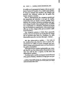 M2 CHAP. I. DARSES, PORTS D'ECHOUAGE, ETC. 
de saillie sur le parement du bassin et de ne pas en-traver 
l'accès de l'escalier. On a établi aussi parfois, 
-le long du rampant des escaliers, des chatnes qui 
peuvent être aisément saisies par les gaffes des 
canots venant y accoster. 
Pour le débarquement des voyageurs amenés par 
des paquebots qui abordent à un quai de marée, 
c'est-à-dire dans un bassin à niveau variable, l'ins-tallation 
des escaliers devient un problème tout spé-cial 
à chaque localité. Dans quelques ports, on établit 
une construction en charpente (reposant au besoin 
sur une fondation en maçonnerie) cette construction 
offre un ou deux étages reliés par un nombre suffi-sant 
d'escaliers. 
Les voyageurs passent, à l'aide d'une passerelle 
mobile, du pont du bateau sur le plancher de t'étage 
qui se présente alors dans les conditions les plus 
convenables pourics recevoir (Exempte Calais)'. 
OS. Des d~batfadt'M-a mobiles. Les cales et 
les escaliers fixes ont, dans !cs mers à marée, l'in 
convénicnt do n'offrir un accès commode que pen-dant 
le temps, généralement court, oit l'eau découvre 
les paliers accostables. 
Cette gêne devient parfois inadmissible, par exem-ple 
dans le cas d'un embarcadère desservant un ser-vice 
très actif do bac à vapeur; on fait alors des 
débarcadères mobiles. 
Un débarcadère mobile se compose essentiellement 
d'un ponton flottant, rattaché au rivage par une pas-i. 
Notices surles modèles, dCMins, etc.. rctatihnux travaux des ponts 
ot chaussées, réunis par le tninistëre des Travaux publics pour rExpo-sition 
universelle do 1889 & Parie. 
 