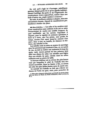 § 5. OUVRAGES ACCESSOIRES DES QUAIS. 105 
On voit qu'il s'agit ici d'ouvrages métalliques 
spéciaux faisant partie de ce qu'on appelle habituel-lemont 
l'outillage des ports et où l'ingéniosité des 
constructeurs trouve aujourd'hui, comme dans une 
foule d'autres cas, ample matière à s'exercer'. 
Du reste, la meilleure solution à adopter, dans une 
circonstance donnée, dépend de considérations par-ticulières 
à étudier sur place. 
<Mt ne~eheMea.– Les cales et les escaliers sont 
d'une construction assez coûteuse et ils ont en outre 
l'inconvénient de rendre une notable longueur de 
quai inutilisable par les navires. Cependant il 
importe, pour la rapidité de certaines opérations à 
bord ou à terre, que l'on puisse, sans perdre de 
temps, monter d'un canot jusqu'au sommet d'un 
quai; dans ce but, on installe, de distance en dis-tance, 
des échelles en fer. 
Les échelles sont en outre un moyen de sauvetage 
pour les personnes qui tombent à l'eau, et, à ce point 
de vue on doit en mettre non seulement le long des 
quais, mais encore partout où leur présence peut 
offrir une chance de salut. Les échelles sont logées 
dans une retraite du quai, retraite dont les arêtes 
saillantes sont en pierre de taille. 
Le barreau inférieur est au niveau des plus basses 
eaux par lesquelles le pied de l'échelle doit être 
encore accostable. Dans un bassin à flot, ce niveau 
est celui des plus faibles hautes mers de morte eau. 
Le sommet de l'échelle ne doit pas s'élever au-dessus 
de l'arctc du quai; mais, pour permettre de 
t. Débarcadère lIattant de Birkenhead; porlefeuillo des dessins distri- 
~r~ Chaussées, série 6, section 0, 
PU. 
 
