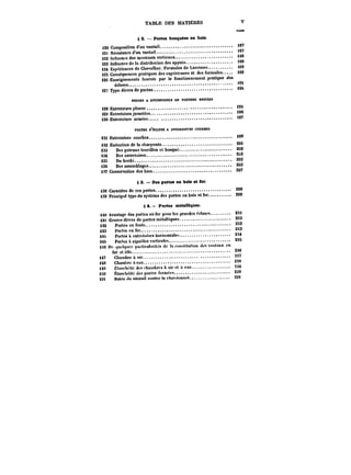 TABLE DES MATIÈRES V 
~MM 
§ 8. – Portes busquées en bois. 
j)20 Composition d'un vantait. ~7 
j)2t Résistance d'un vantait. '87 
<22 Influence des montants verticaux. t88 
<23 Influence de la distribution des appuis. <88 
124 Expériences de Chevallier. Formules de Lavoinne. i89 
<25 Conséquences pratiques des expériences et des formules. 180 
i20 Enseignements fournis par le fonctionnement pratique des 
ectuses. 
<27 Type divers de portes. 
MM8S A ENTRETOISES EN POUTRES DROtTËS 
i28 Entretotsesptanes. 
)2e Entretoises jumetecs. 
"° 
t30 Entretoises armëes. ~7 
PORTESD'ÉCLUSE A ENTHETO~ES COURBES 
i3t Entretoises courbes. 
132 Exécution de la charpente. 20i 
i33 Des poteaux tourillon et busqué. 202 
<3t Des entretoises.. 203 
i35 Dubordc. 203 
i36 Des assemMages. 203 
t37 Conservation des bois. 207 
§ 3. Des portes en bois et fer. 
i38 Caractère de ces portes. 
208 
t39 Principal type du système des portes en bois et fer. 209 
S 4. Pertes metaUiques. 
i40 Avantage des portes en fer pour les grandes ~tuses. 2H 
t4i Genres divers de portes métattiques. 2<3 
142 Portescnfonte. 2<3 
i43 Portes en fer. 2<3 
i4t Portes à entrotoisestiorixontate. 2<tlà 
14S Portes a aiguilles vcrticatc' 8i): 
H6 Un .tuctqoct particularités de la constitution des vantaux en 
fer et Mtc. 2M 
i47 Cnantbreaair. St7 
i48 Chambre MeM. 218 
<4a Étanchéité des chambres a air et il eau. 3~0 
l!i0 Etancbéitc des portes fermées. 220 
ttit ttutee du vantait cnntre le chantunnet. a2< 
 