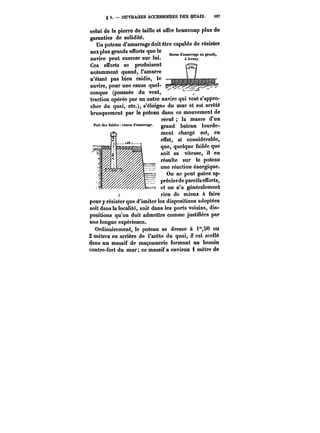 § 5. OUVRAGES ACCESSOIRES DES QUAIS. i07 
celui de la pierro de taille et offre beaucoup plus de 
garanties de solidité. 
Un poteau d'amarrage doit être capable de résister 
auxplus grands efforts que le 
navire peut exercer sur lui. 
Ces efforts se produisent 
notamment quand, l'amarre 
n'étant pas bien raidie, le 
navire, pour une cause quel-conque 
(poussée du vent, 
%~uit4uv w4juoe~- u. Il 
tf&traction n opérée ~yto~~c* t~par of un tm autre ~ntp~ noi 
navire qui veut s'appro-cher 
du quai, etc.), s'éloigne du mur et est arrêté 
brusquement par le poteau dans ce mouvement de 
recul la masse d'un 
Port des Sables: canon d'amarrage. grand bateau îourde-ment 
chargé est, en 
effet, si considérable, 
que, quelque faible que 
soit sa vitesse, il en 
résulte sur le poteau 
une réaction énergique. 
On ne peut guère ap-précierde 
pareils efforts, 
et on n'a genératement 
r rien de mieux à faire 
pour y résister que d'imiter les dispositions adoptées 
soit dans la localité, soit dans les ports voisins, dis-positions 
qu'on doit admettre comme justifiées par 
une longue expérience. 
Ordinairement, le poteau se dresse & i"80 ou 
2 mètres en arrière de l'arête du quai, it est sceiïé 
dans un massif de maçonnerie formant au besoin 
contre-fort du mur; ce massif a environ 4 mètre de 
 