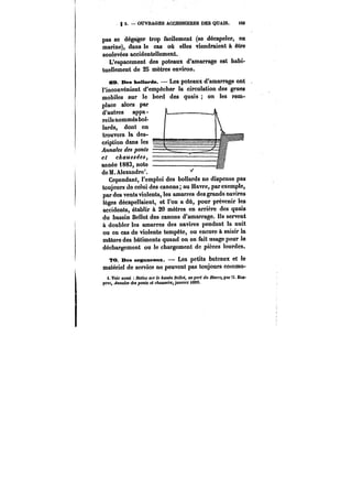 S. OUVRAGES ACCESSOIRES DES QUAIS. <09 
pas se dégager trop facHement (se décapeler, en 
marine), dans le cas où elles viendraient à être 
soulevées accidentellement. 
L'espacement des poteaux d'amarrage est habi-tuellement 
de 25 mètres environ. 
ea. Des boMards. Les poteaux d'amarrage ont 
l'inconvénient d'empêcher la circulation des grues 
mobiles sur le bord des quais on les rem-place 
alors par 
d'autres appa-reHs 
nommés bot-lards, 
dont on 
trouvera la des- 
criplion dans tes = 
Annales des ponts 
et C~CM~~M, 
année i883, note 
de M. Alexandre'. 
Cependant, l'emploi des bollards ne dispense pas 
toujours de celui des canons; au Havre, par exemple, 
par des vents violents, les amarres des grands navires 
lèges décapellaient, et l'on a dû, pour prévenir les 
accidents, établir à 20 mètres en arrière des quais 
du bassin Bellot des canons d'amarrage. Ils servent 
à doubler les amarres des navires pendant la nuit 
ou en cas de violente tempête, ou encore à saisir la 
mâture des bâtiments quand on en fait usage pour le 
déchargement ou le chargement de pièces lourdes. 
?o. Des organeaux. Les petits bateaux et le 
matériel de service ne peuvent pas toujours commo-i. 
Voir aussi Notice «;)' le e<!M<H Bellot, au port du Harre, par H. Des-prez, 
~nnatM de. ponts e< c~atM! janvier i889. 
 