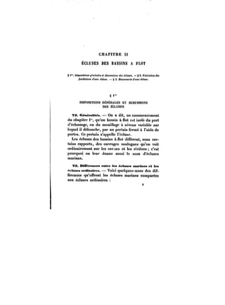 8 
CHAPITRE H 
ÉCLUSES DES BASSINS A FLOT 
§ i". Dispositions ~<'tt<?fafM et dfm~M~tOM écluses. § 2. E~ecM<fon des 
fondations ff~HC écluse. – § 3. MofOHno'te << MHeécluse. 
S'" 
DISPOSITIONS GÉNÉRALES ET DtMENStOKS 
DES ÉCLUSES 
TS. GénératMës. On a dit, au commencement 
du chapitre qu'un bassin à flot est isolé du port 
d'échouage, ou du mouillage à niveau variabte sur 
lequel il débouche, par un pertuis formé à l'aide de 
portes. Ce pertuis s'appelle l'écluse. 
Les écluses des bassins à flot diffèrent, sous cer-tains 
rapports, des ouvrages anatogues qu'on voit 
ordinairemont sur les canjtux et les rivières c'est 
pourquoi on leur donne aussi le nom d'écluses 
marines. 
?S. BMfëremeea entre les éeloses marines et les 
ëftasea ordinaires. – Voici quelques-unes des dif-férences 
qu'offrent !es écluses marines comparées 
aux écluses ordinaires 
 