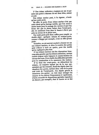 U4 CHAP. !I. ÉCLUSES DES BASSINS A FLOT 
i" Une écluse ordinaire a toujours un sas et par 
suite une porte à chacune do ses deux têtes, amont 
et aval. 
Une écluse marine peut, à la rigueur, n'avoir 
qu'une seule porte. 
En effet, la porte d'une écluse marine n'est pas 
autre chose qu'un barrage mobile, que l'on ouvre à 
marée haute pour le passage des navires et que l'on 
ferme dès que la marée baisse dans l'avant-port, 
afin de maintenir l'eau dans le bassin à flot à peu 
près au niveau de la pleine mer. 
Une seule porte peut donc suffire pour remplir ce 
double objet quelques écluses de certains ports, 
comme à Dieppe par exemple, n'ont en effet qu'une 
porte. 
Toutefois, on est souvent conduit à donner un sas 
aux écluses marines, et alors le nombre des portes 
peut s'élever à trois ou quatre, pour des motifs 
qu'on expliquera plus loin. 
2" Les écluses marines ont des dimensions beau-coup 
plus grandes que les écluses ordinaires, surtout 
comme largeur entre bajoyers et comme hauteur de 
retenue des eaux. !1 en résulte des difficultés spéciales 
pour la construction et la manoeuvre des vantaux. 
3' Le fond des avant-ports, où débouchent les 
écluses, est toujours tapissé par de la vase qui, 
entraînée par les courants, forme des dépôts dans les 
chambres des portes, surtout dans celle de la porte 
aval (côté do l'avant-port). Ces dépôts gênent la 
manoeuvre des portes on doit donc ménager les 
moyens de les enlever fréquemment et rapidement, 
d'où la nécessité de dispositions spéciales (aqueducs 
de chasses, par exemple), dont le besoin ne se fait 
 