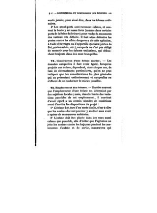 g i". DISPOSITIONS ET DIMENSIONS DES ECLUSES US 
sentir jamais, pour ainsi dire, dans les écluses ordi-naires. 
4° Les avant-ports sont rarement calmes, et sou-vent 
la houle y est assez forte (comme dans certains 
ports de la Seine-Inférieure) pour rendre la manoeuvre 
des vantaux très difficile. Il faut alors défendre les 
portes contre les effets dangereux de cette agitation, 
à l'aide d'ouvrages ou d'appareils spéciaux (portes de 
flot, portes-valets, etc.), auxquels on n'est pas obligé 
de recourir pour les écluses ordinaires, qui débou-chent 
toujours dans des eaux tranquilles. 
7<5. C<Mts<Ntcti<m d'nme éetnse martme. – Les 
données auxquelles il faut avoir égard, lorsqu'on 
projette une écluse, dépendent, dans chaque cas, de 
tant de circonstances particulières, qu'on ne peut 
indiquer que les considérations les plus générales 
qui se présentent ordinairement et auxquelles on 
s'efforce de se conformer le mieux possible. 
?B. Emptaemnent des écluses. Il arrive souvent 
que l'emplacement d'une écluse est déterminé par 
des sujétions locales; mais, dans la limite des varia-tions 
possibles de cet emplacement, il convient 
d'avoir égard à un certain nombre de conditions 
avant d'arrêter les dispositions du projet 
1 L'éctuse doit être d'un accès facile, c'est-à-dire 
que les navires doivent pouvoir y accéder sans avoir 
à opérer do manoeuvres malaisées. 
2" L'entrée doit êtrc placée dans des eaux aussi 
calmes que possible, afin d'éviter que l'agitation ne 
jette les navires contre les bajoyers pendant les ma-noeuvres 
d'entrée et de sortie, manoeuvres qui 
 