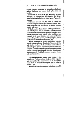 U6 CHAP. Il. ÈCLUSES DES BASSINS A FLOT 
exigent toujours beaucoup de précautions. La houle 
fatigue d'ailleurs les portes, ainsi qu'on vient de 
le dire. 
3° Quand le calme n'est pas suffisant, on doit 
ménager, de chaque côté de l'entrée, des brise-lames 
en plans inclinés, ou des criques d'épanouis-sement. 
4° L'éc!use ne doit pas être prise de travers par 
les vents les plus violents qui soufflent dans le port, 
pour empêcher que les navires ne soient poussés 
sur les bajoyers. 
5° La fondation d'une écluse est toujours un tra-vail 
difficile; aussi doit-on cherchera placer l'ouvrage 
à l'endroit où le terrain se présente dans les meil-leures 
conditions pour asseoir cette fondation, par 
exemple là où le sol résistant sera à une profondeur 
convenable, où l'on pourra, sans trop de gêne, établir 
un batardeau d'une solidité assurée, etc. 
D'où la nécessité de forages multipliés, exécutés 
avec le plus grand soin dans toute l'étendue où l'on 
a la faculté de placer t'éctuse. Cette recommandation 
est de la plus grande importance; on ne donne pas 
toujours à cette étude préalable du terrain l'extension 
qu'elle exigerait, parce qu'elle entraîne des dépenses 
sérieuses mais c'est là, le plus souvent, une écono-mie 
mal entendue. 
78. Dispositions aux abords d'une éctnae. Les 
abords de l'écluse doivent toujours être dégagés, 
afin de faciliter les mouvements de la navigation, 
aussi bien du côté de l'avant-port que du côté du 
bassin à flot. 
Il convient donc de ménager autant que possible 
 