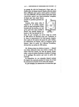 § < DISPOSITIONS ET DIMENSIONS DES ÉCLUSES < t7 
un garage du côté de l'avant-port, d'une part, et, 
d'autre part, do laisser dans le bassin à flot une place 
libre suffisante pour qu'un navire puisse y manoeu-vrer 
sans difûcu!té, s'il doit évoluer bout pour bout, 
c'est-à-dire opérer une demi-révolution complète, 
de façon que son avant vienne 
prendre la position qu'avait son 
arrière. 
Comme, d'un autre côté, il 
importe de ne perdre aucune 
partie de quai susceptible d'être 
accostée par les navires, on voit 
qu'on peut être ainsi conduit a 
donner une grande largeur au 
bassin à dot aux abords de l'é-cluse. 
Si, par exemple, un navire exige un cercle 
de 200 mètres de diamètre pour son évolution, et 
si, dans ce mouvement, il ne doit jamais s'appro-cher 
& plus de 2S mètres des quais les pius voisins, 
les dimensions du bassin, tant en longueur qu'en 
largeur, dans la partie où s'effectue t'cvotution, 
devront être au moins de 280 mètres. 
77. Éeluses dans les rivièfes à marée. Quand 
une cctuso débouche dans une rivière a marée, son 
entrée doit être munie, du côté du chenal, d'esta-cades, 
sortes de jetées destinées & faciliter le halage 
ou le guidage des navires qui sont en prise aux 
courants. 
La disposition de ces estacades dépend surtout 
du régime des courants pendant le temps où se font 
les manoeuvres d'entrée et de sortie des navires. 
Si, par exemple, les manoeuvres n'avaient lieu que 
 